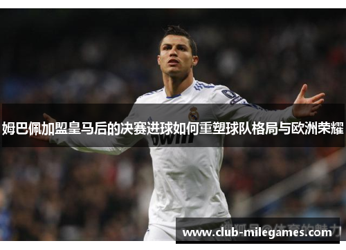 姆巴佩加盟皇马后的决赛进球如何重塑球队格局与欧洲荣耀