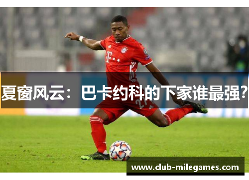 夏窗风云：巴卡约科的下家谁最强？
