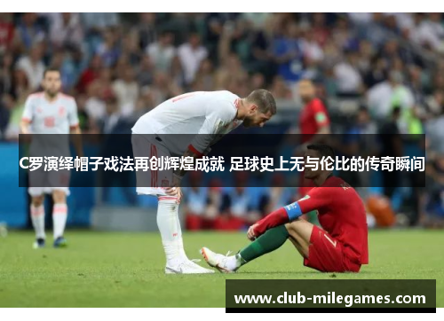 C罗演绎帽子戏法再创辉煌成就 足球史上无与伦比的传奇瞬间