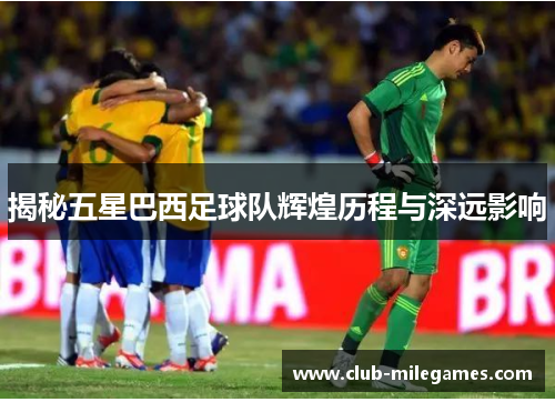 揭秘五星巴西足球队辉煌历程与深远影响