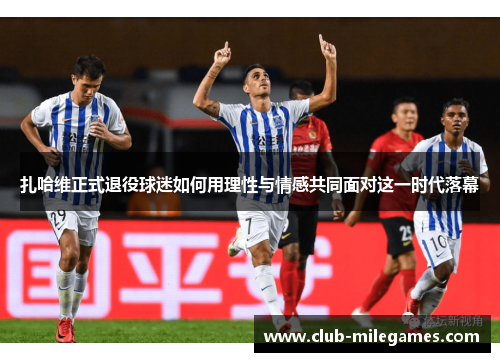 扎哈维正式退役球迷如何用理性与情感共同面对这一时代落幕
