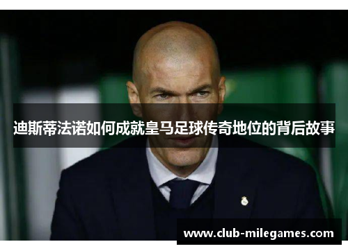 迪斯蒂法诺如何成就皇马足球传奇地位的背后故事